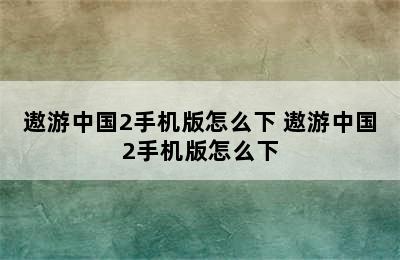 遨游中国2手机版怎么下 遨游中国2手机版怎么下